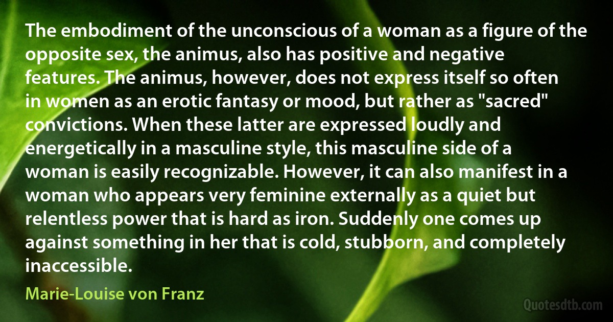 The embodiment of the unconscious of a woman as a figure of the opposite sex, the animus, also has positive and negative features. The animus, however, does not express itself so often in women as an erotic fantasy or mood, but rather as "sacred" convictions. When these latter are expressed loudly and energetically in a masculine style, this masculine side of a woman is easily recognizable. However, it can also manifest in a woman who appears very feminine externally as a quiet but relentless power that is hard as iron. Suddenly one comes up against something in her that is cold, stubborn, and completely inaccessible. (Marie-Louise von Franz)