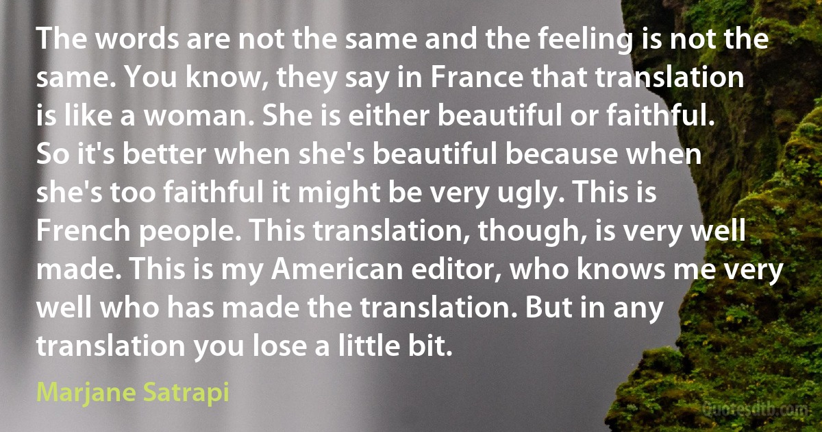 The words are not the same and the feeling is not the same. You know, they say in France that translation is like a woman. She is either beautiful or faithful. So it's better when she's beautiful because when she's too faithful it might be very ugly. This is French people. This translation, though, is very well made. This is my American editor, who knows me very well who has made the translation. But in any translation you lose a little bit. (Marjane Satrapi)