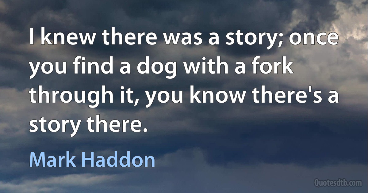 I knew there was a story; once you find a dog with a fork through it, you know there's a story there. (Mark Haddon)