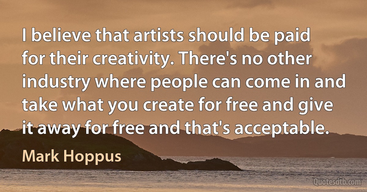 I believe that artists should be paid for their creativity. There's no other industry where people can come in and take what you create for free and give it away for free and that's acceptable. (Mark Hoppus)