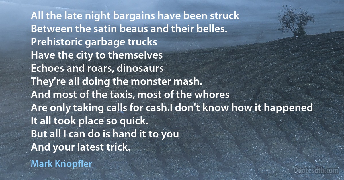 All the late night bargains have been struck
Between the satin beaus and their belles.
Prehistoric garbage trucks
Have the city to themselves
Echoes and roars, dinosaurs
They're all doing the monster mash.
And most of the taxis, most of the whores
Are only taking calls for cash.I don't know how it happened
It all took place so quick.
But all I can do is hand it to you
And your latest trick. (Mark Knopfler)