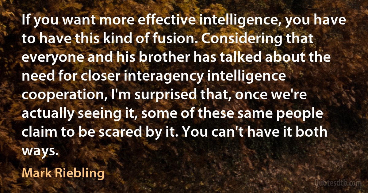 If you want more effective intelligence, you have to have this kind of fusion. Considering that everyone and his brother has talked about the need for closer interagency intelligence cooperation, I'm surprised that, once we're actually seeing it, some of these same people claim to be scared by it. You can't have it both ways. (Mark Riebling)