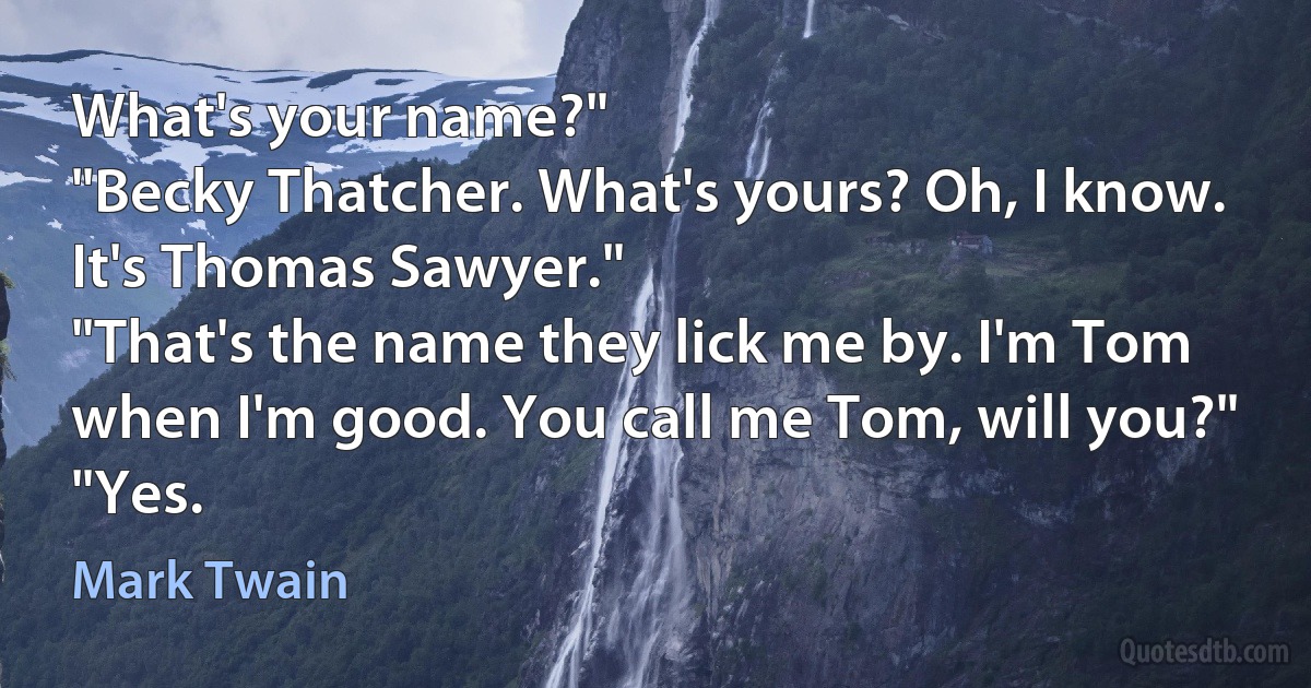 What's your name?"
"Becky Thatcher. What's yours? Oh, I know. It's Thomas Sawyer."
"That's the name they lick me by. I'm Tom when I'm good. You call me Tom, will you?"
"Yes. (Mark Twain)