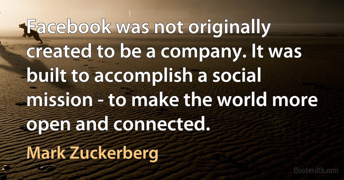 Facebook was not originally created to be a company. It was built to accomplish a social mission - to make the world more open and connected. (Mark Zuckerberg)