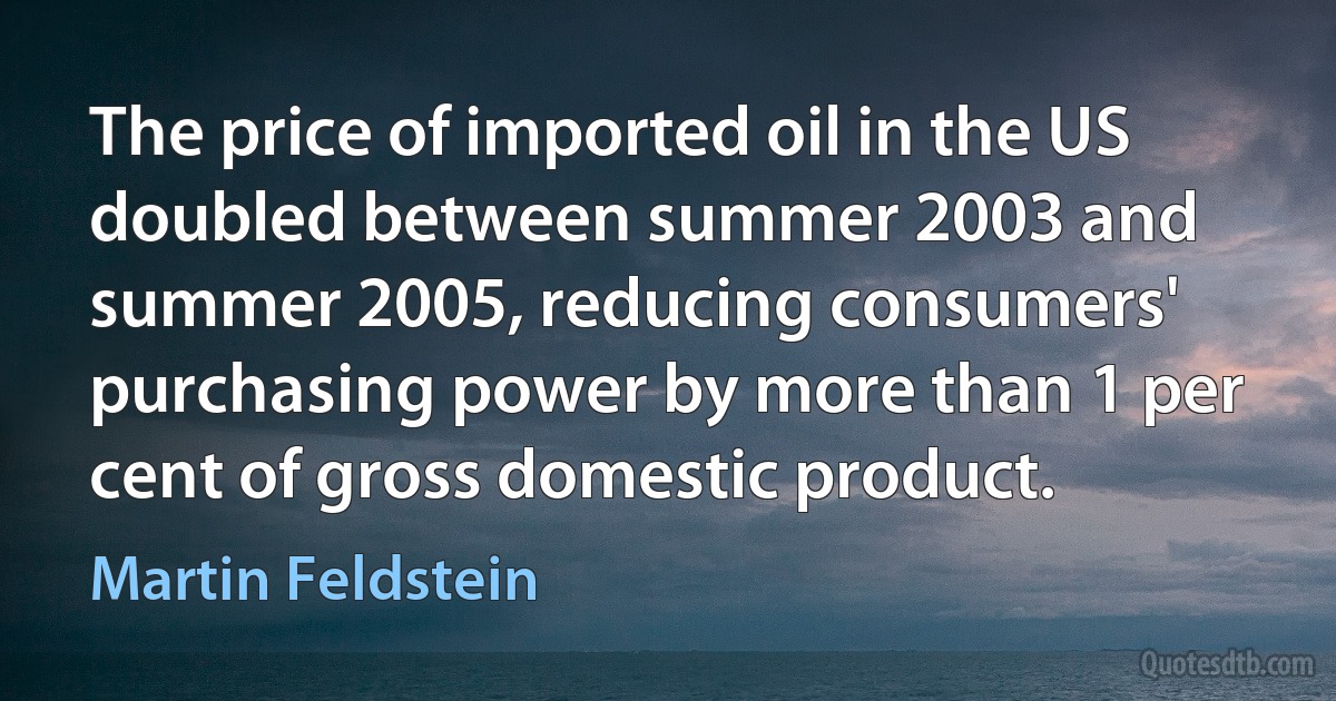 The price of imported oil in the US doubled between summer 2003 and summer 2005, reducing consumers' purchasing power by more than 1 per cent of gross domestic product. (Martin Feldstein)