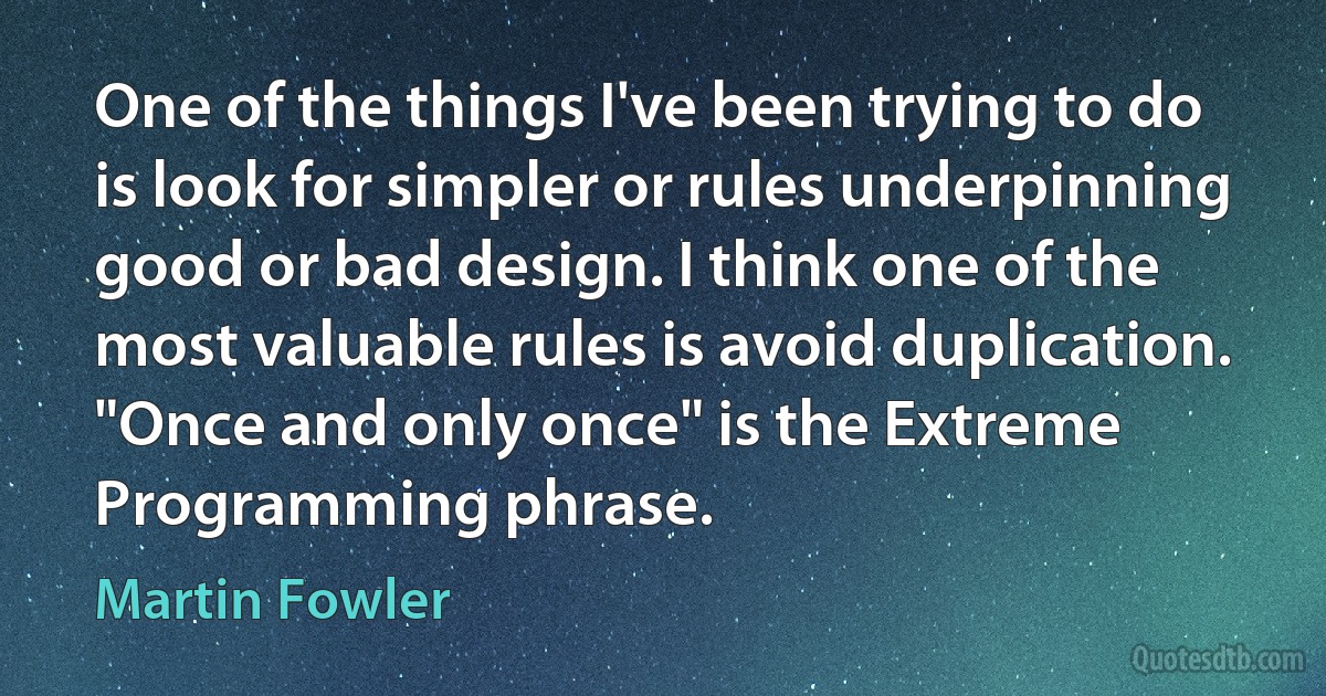 One of the things I've been trying to do is look for simpler or rules underpinning good or bad design. I think one of the most valuable rules is avoid duplication. "Once and only once" is the Extreme Programming phrase. (Martin Fowler)