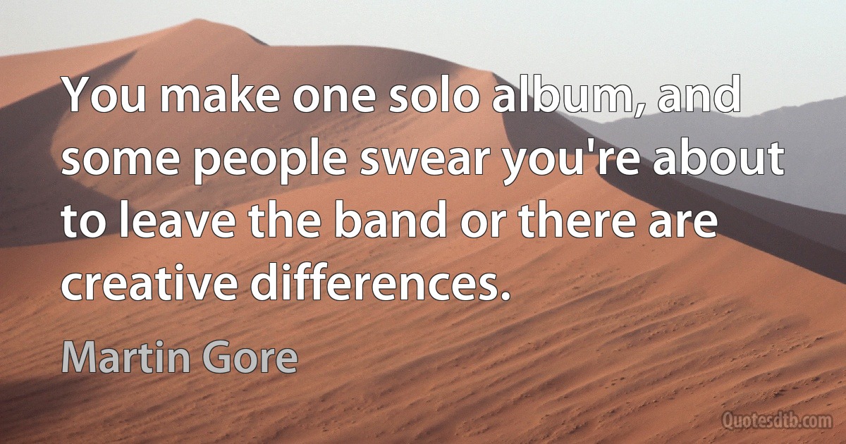 You make one solo album, and some people swear you're about to leave the band or there are creative differences. (Martin Gore)