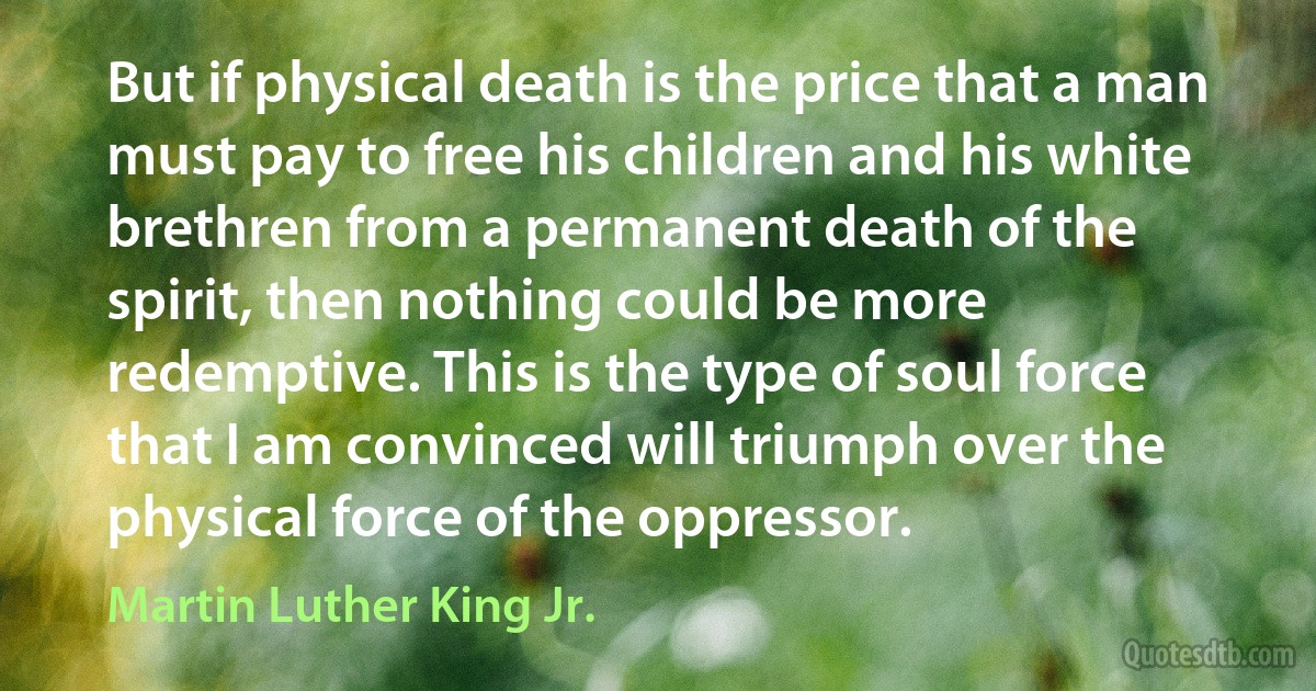 But if physical death is the price that a man must pay to free his children and his white brethren from a permanent death of the spirit, then nothing could be more redemptive. This is the type of soul force that I am convinced will triumph over the physical force of the oppressor. (Martin Luther King Jr.)