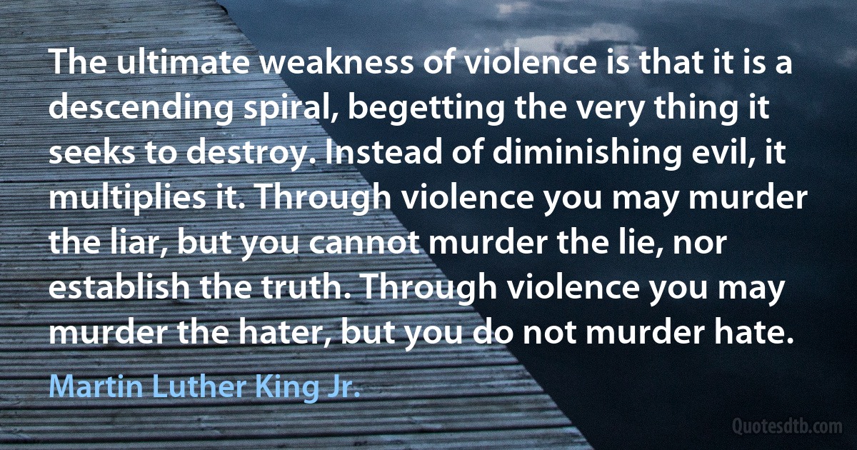 The ultimate weakness of violence is that it is a descending spiral, begetting the very thing it seeks to destroy. Instead of diminishing evil, it multiplies it. Through violence you may murder the liar, but you cannot murder the lie, nor establish the truth. Through violence you may murder the hater, but you do not murder hate. (Martin Luther King Jr.)