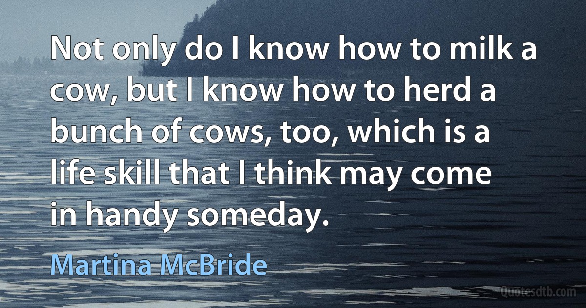 Not only do I know how to milk a cow, but I know how to herd a bunch of cows, too, which is a life skill that I think may come in handy someday. (Martina McBride)