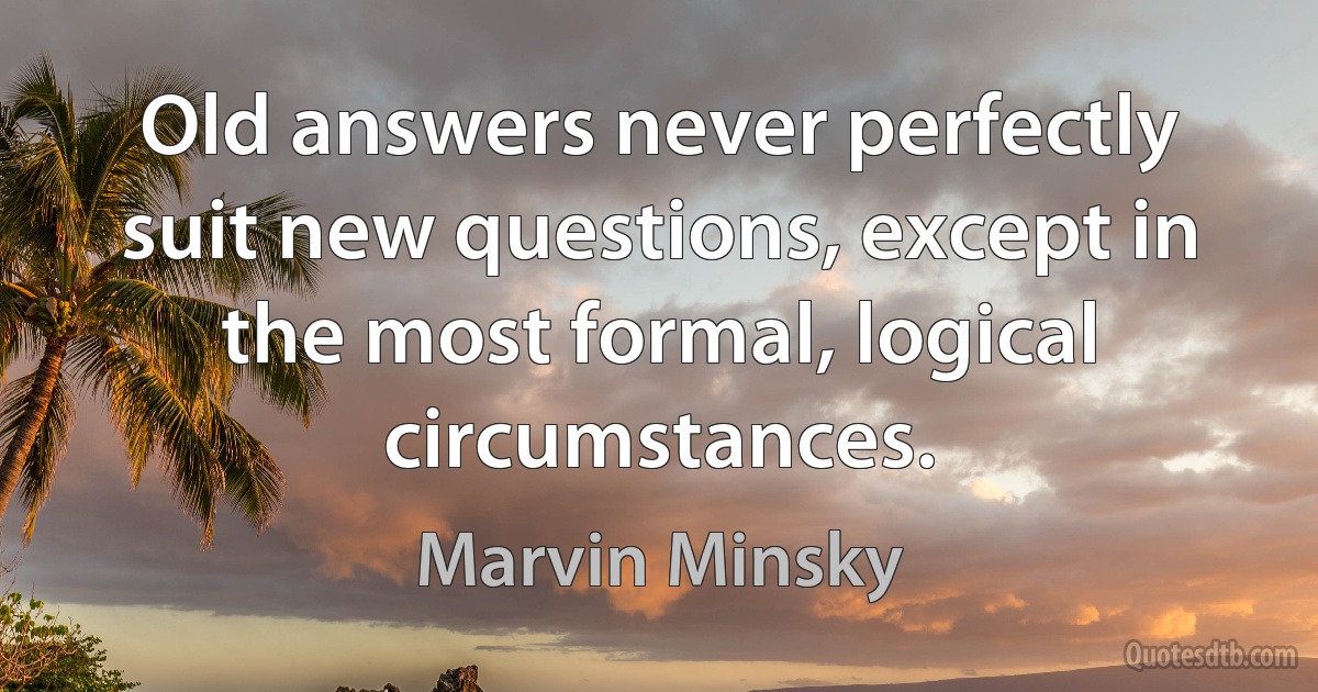 Old answers never perfectly suit new questions, except in the most formal, logical circumstances. (Marvin Minsky)