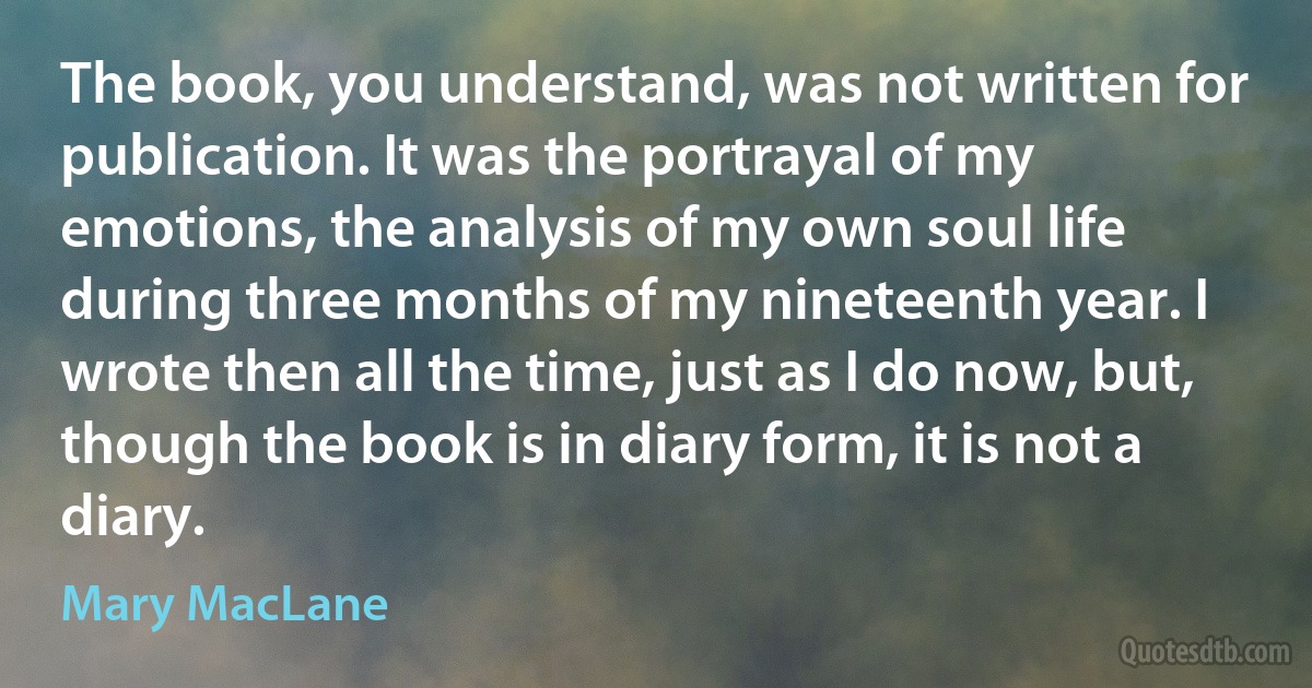 The book, you understand, was not written for publication. It was the portrayal of my emotions, the analysis of my own soul life during three months of my nineteenth year. I wrote then all the time, just as I do now, but, though the book is in diary form, it is not a diary. (Mary MacLane)