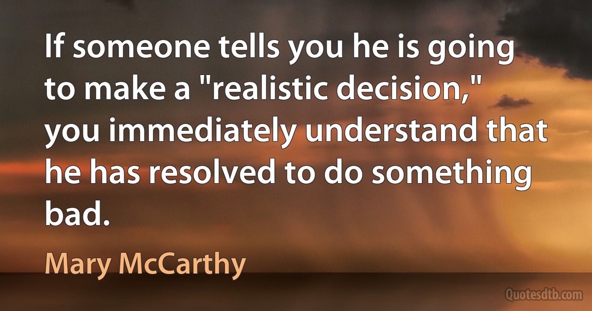 If someone tells you he is going to make a "realistic decision," you immediately understand that he has resolved to do something bad. (Mary McCarthy)