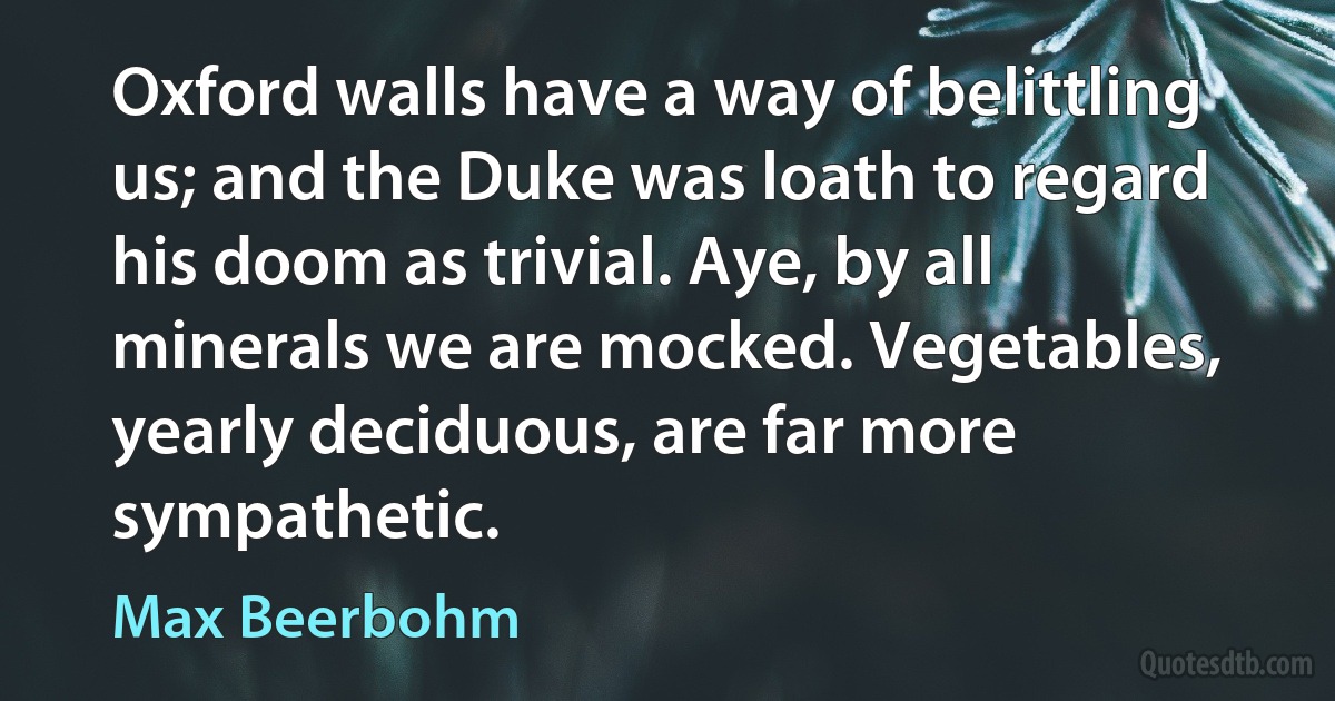 Oxford walls have a way of belittling us; and the Duke was loath to regard his doom as trivial. Aye, by all minerals we are mocked. Vegetables, yearly deciduous, are far more sympathetic. (Max Beerbohm)