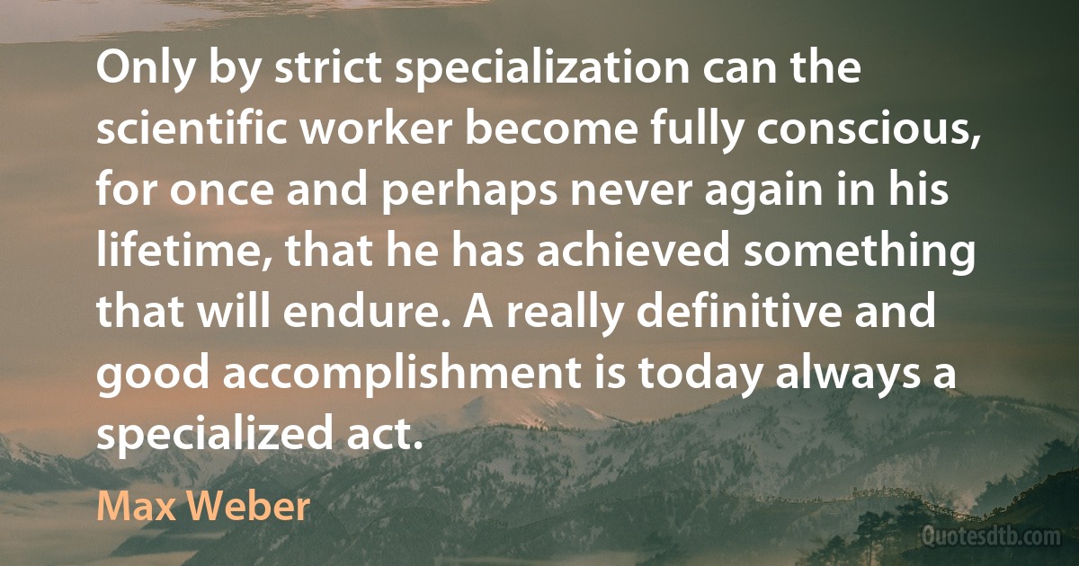 Only by strict specialization can the scientific worker become fully conscious, for once and perhaps never again in his lifetime, that he has achieved something that will endure. A really definitive and good accomplishment is today always a specialized act. (Max Weber)