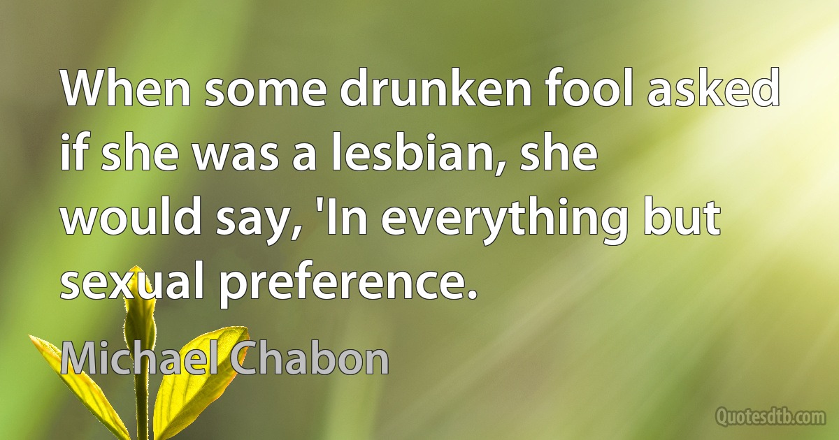 When some drunken fool asked if she was a lesbian, she would say, 'In everything but sexual preference. (Michael Chabon)