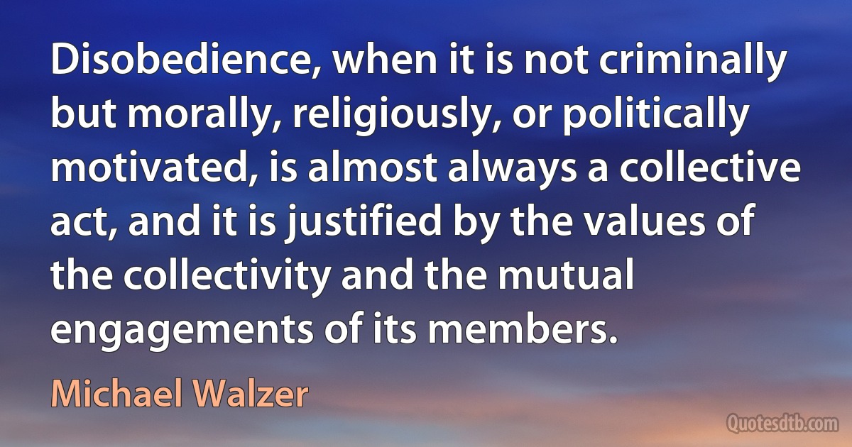 Disobedience, when it is not criminally but morally, religiously, or politically motivated, is almost always a collective act, and it is justified by the values of the collectivity and the mutual engagements of its members. (Michael Walzer)