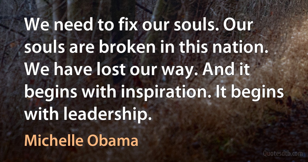 We need to fix our souls. Our souls are broken in this nation. We have lost our way. And it begins with inspiration. It begins with leadership. (Michelle Obama)