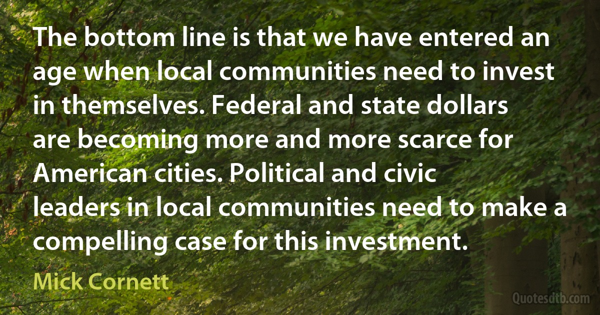 The bottom line is that we have entered an age when local communities need to invest in themselves. Federal and state dollars are becoming more and more scarce for American cities. Political and civic leaders in local communities need to make a compelling case for this investment. (Mick Cornett)