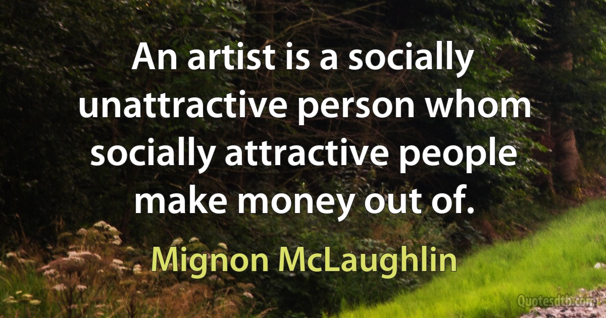 An artist is a socially unattractive person whom socially attractive people make money out of. (Mignon McLaughlin)