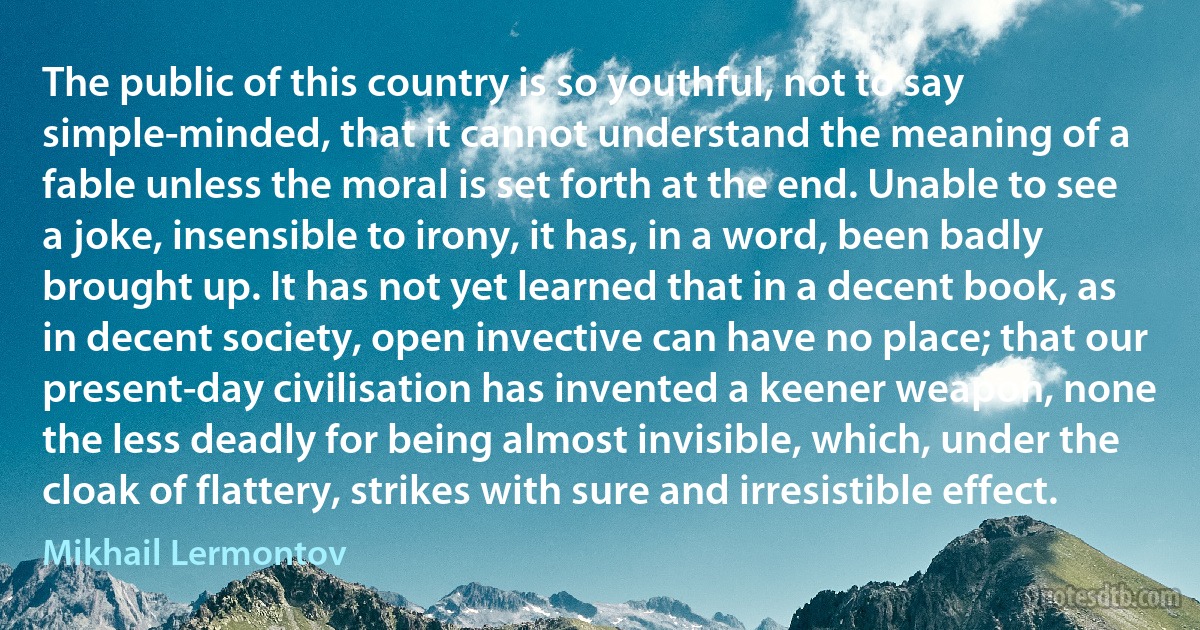 The public of this country is so youthful, not to say simple-minded, that it cannot understand the meaning of a fable unless the moral is set forth at the end. Unable to see a joke, insensible to irony, it has, in a word, been badly brought up. It has not yet learned that in a decent book, as in decent society, open invective can have no place; that our present-day civilisation has invented a keener weapon, none the less deadly for being almost invisible, which, under the cloak of flattery, strikes with sure and irresistible effect. (Mikhail Lermontov)