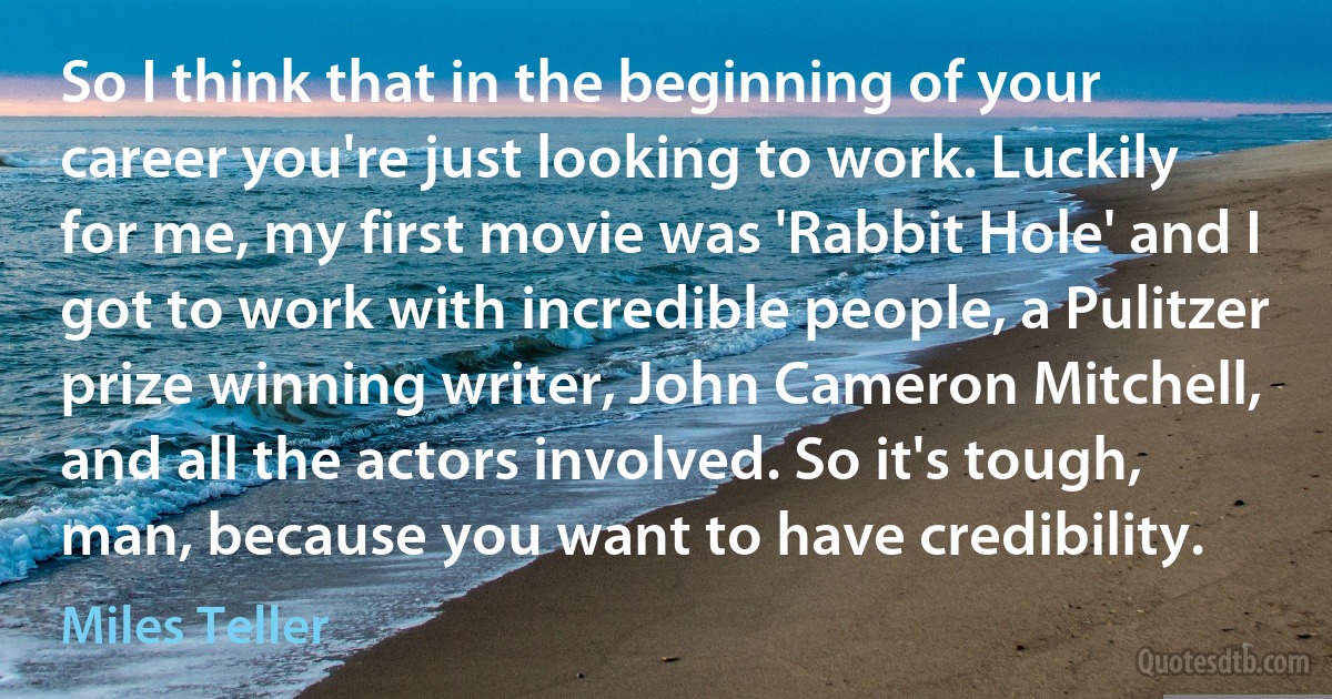 So I think that in the beginning of your career you're just looking to work. Luckily for me, my first movie was 'Rabbit Hole' and I got to work with incredible people, a Pulitzer prize winning writer, John Cameron Mitchell, and all the actors involved. So it's tough, man, because you want to have credibility. (Miles Teller)