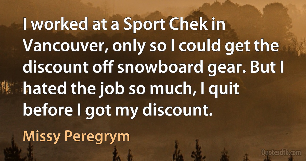 I worked at a Sport Chek in Vancouver, only so I could get the discount off snowboard gear. But I hated the job so much, I quit before I got my discount. (Missy Peregrym)