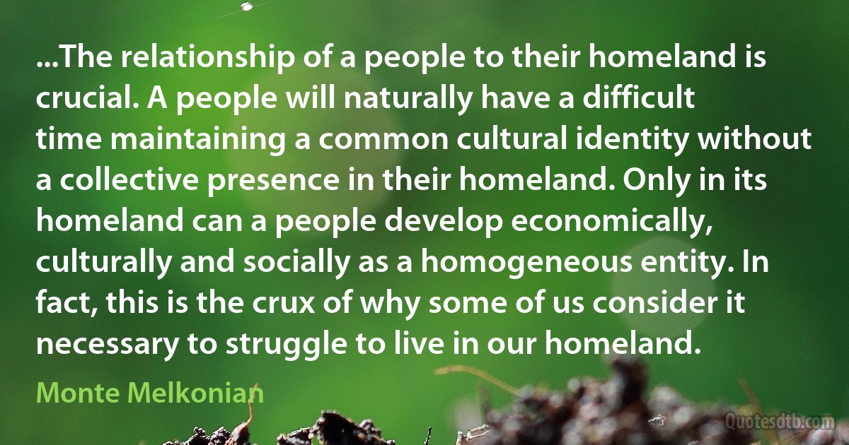 ...The relationship of a people to their homeland is crucial. A people will naturally have a difficult time maintaining a common cultural identity without a collective presence in their homeland. Only in its homeland can a people develop economically, culturally and socially as a homogeneous entity. In fact, this is the crux of why some of us consider it necessary to struggle to live in our homeland. (Monte Melkonian)