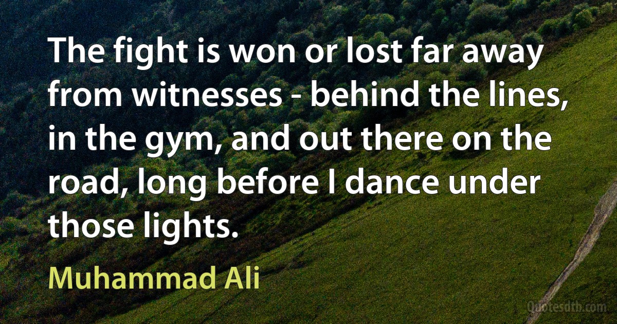 The fight is won or lost far away from witnesses - behind the lines, in the gym, and out there on the road, long before I dance under those lights. (Muhammad Ali)