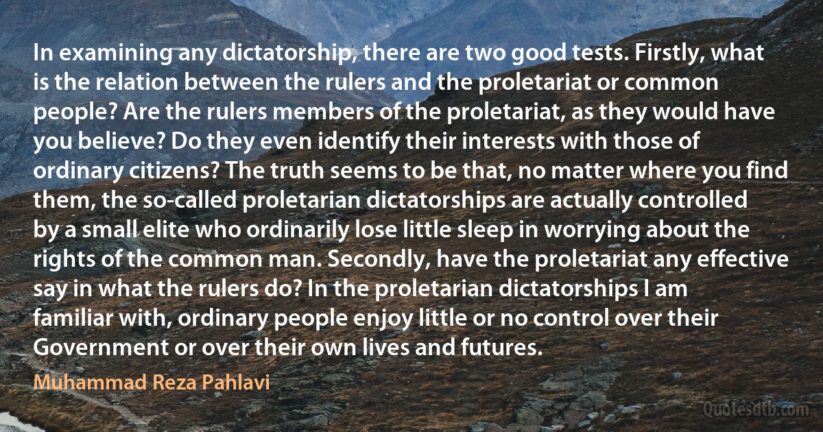 In examining any dictatorship, there are two good tests. Firstly, what is the relation between the rulers and the proletariat or common people? Are the rulers members of the proletariat, as they would have you believe? Do they even identify their interests with those of ordinary citizens? The truth seems to be that, no matter where you find them, the so-called proletarian dictatorships are actually controlled by a small elite who ordinarily lose little sleep in worrying about the rights of the common man. Secondly, have the proletariat any effective say in what the rulers do? In the proletarian dictatorships I am familiar with, ordinary people enjoy little or no control over their Government or over their own lives and futures. (Muhammad Reza Pahlavi)