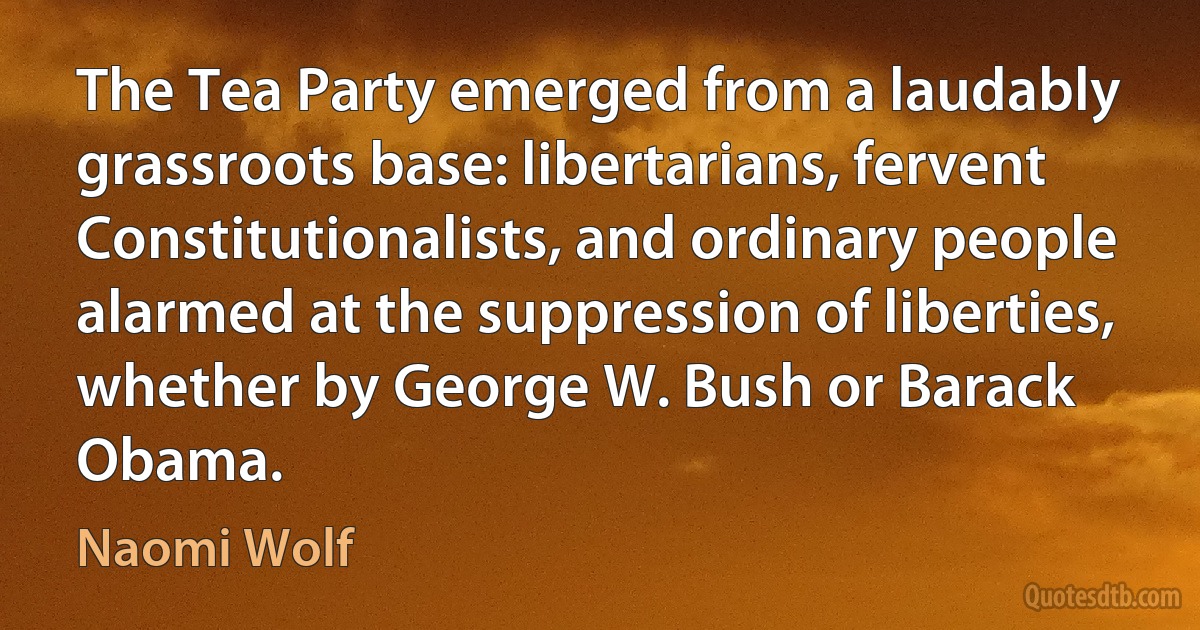 The Tea Party emerged from a laudably grassroots base: libertarians, fervent Constitutionalists, and ordinary people alarmed at the suppression of liberties, whether by George W. Bush or Barack Obama. (Naomi Wolf)