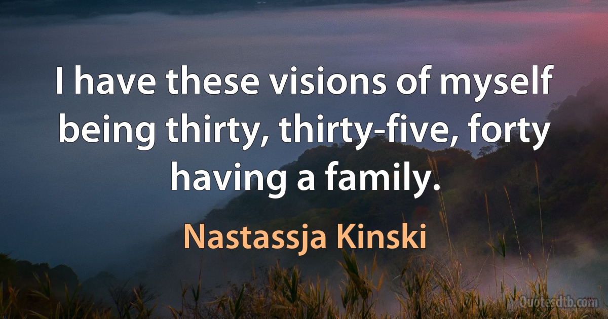 I have these visions of myself being thirty, thirty-five, forty having a family. (Nastassja Kinski)