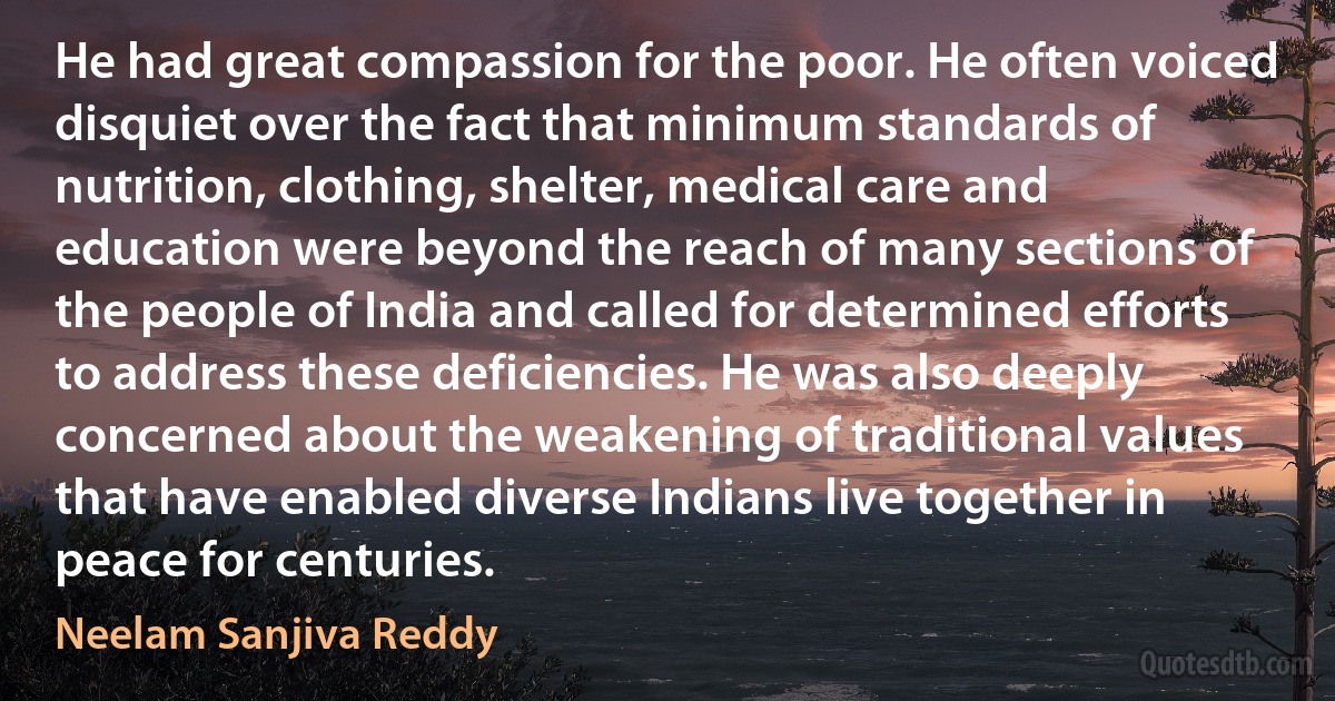 He had great compassion for the poor. He often voiced disquiet over the fact that minimum standards of nutrition, clothing, shelter, medical care and education were beyond the reach of many sections of the people of India and called for determined efforts to address these deficiencies. He was also deeply concerned about the weakening of traditional values that have enabled diverse Indians live together in peace for centuries. (Neelam Sanjiva Reddy)