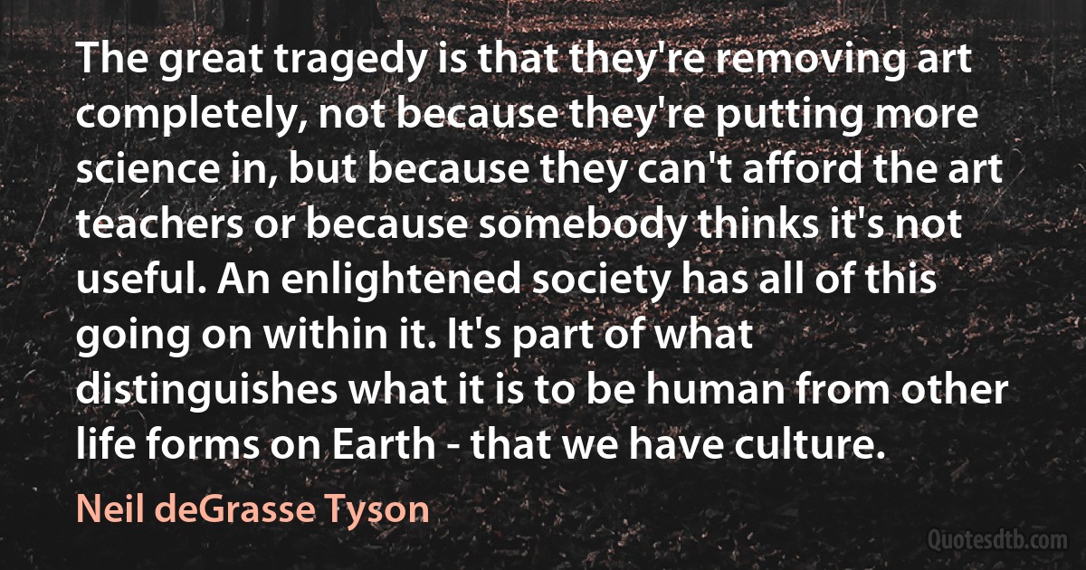 The great tragedy is that they're removing art completely, not because they're putting more science in, but because they can't afford the art teachers or because somebody thinks it's not useful. An enlightened society has all of this going on within it. It's part of what distinguishes what it is to be human from other life forms on Earth - that we have culture. (Neil deGrasse Tyson)