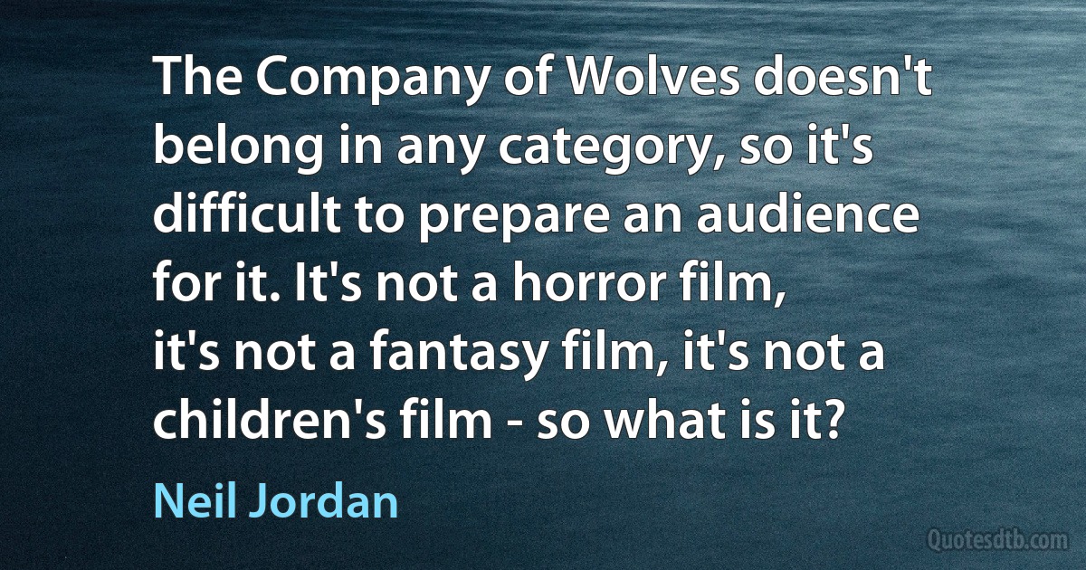 The Company of Wolves doesn't belong in any category, so it's difficult to prepare an audience for it. It's not a horror film, it's not a fantasy film, it's not a children's film - so what is it? (Neil Jordan)