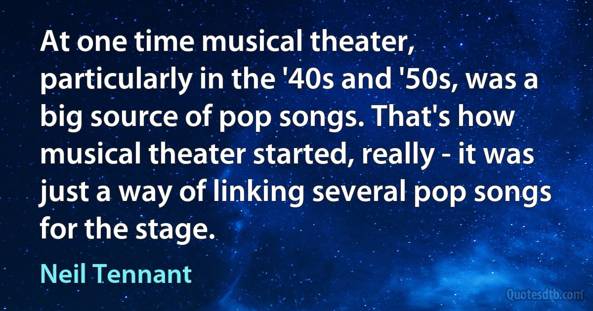 At one time musical theater, particularly in the '40s and '50s, was a big source of pop songs. That's how musical theater started, really - it was just a way of linking several pop songs for the stage. (Neil Tennant)