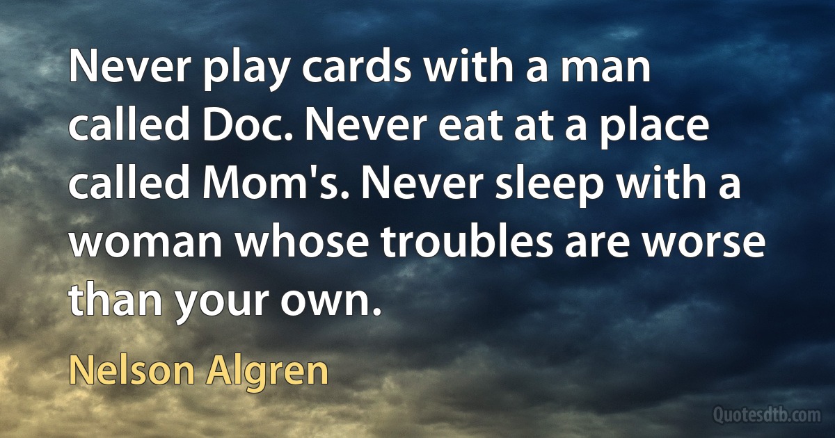 Never play cards with a man called Doc. Never eat at a place called Mom's. Never sleep with a woman whose troubles are worse than your own. (Nelson Algren)