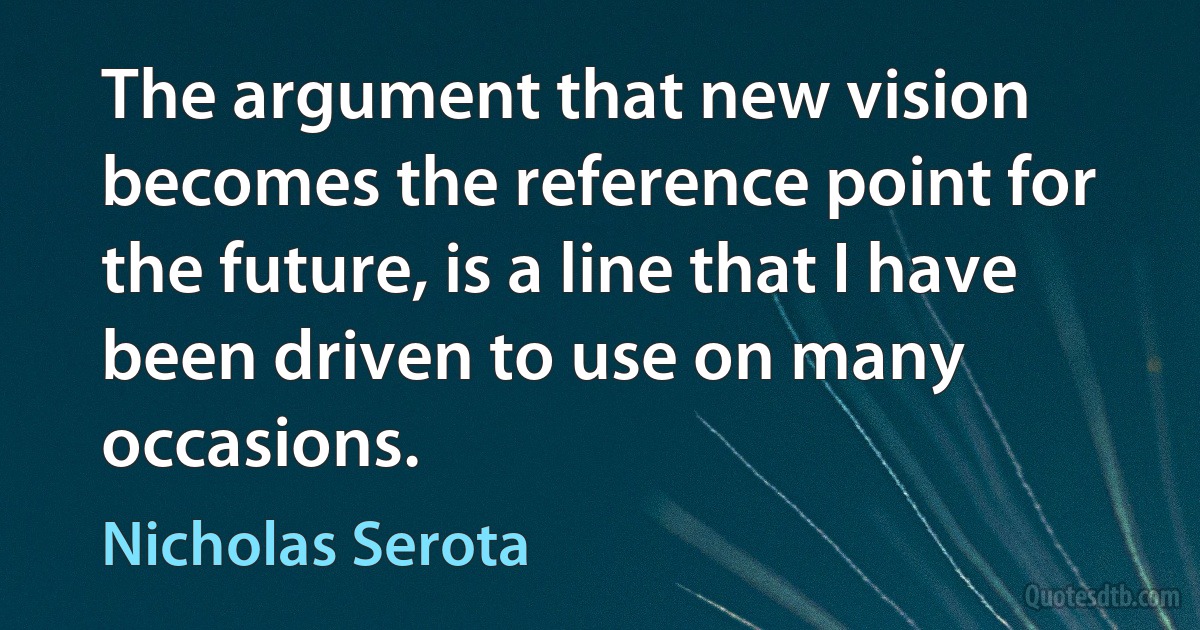 The argument that new vision becomes the reference point for the future, is a line that I have been driven to use on many occasions. (Nicholas Serota)