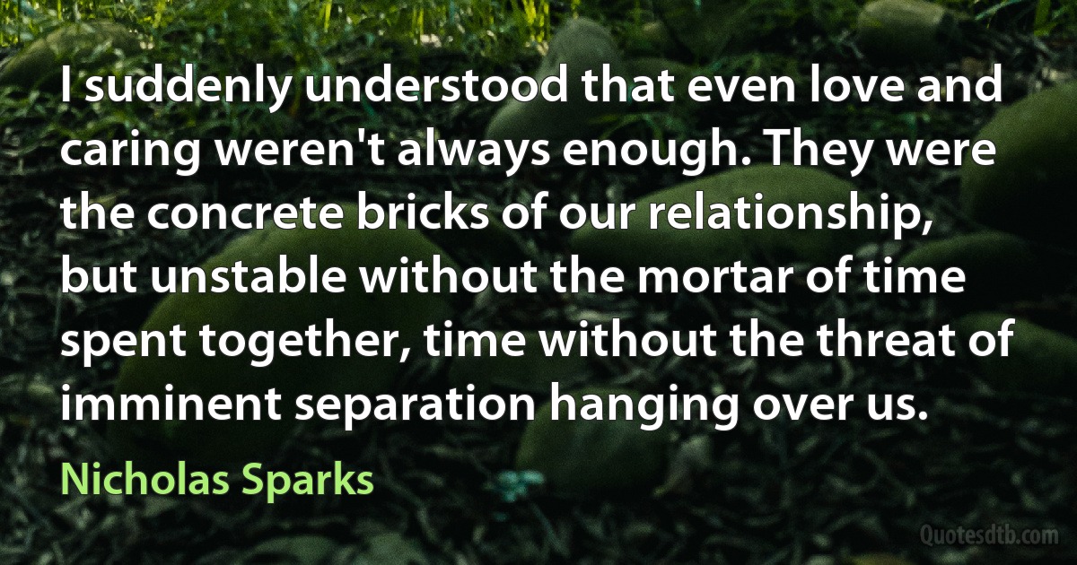 I suddenly understood that even love and caring weren't always enough. They were the concrete bricks of our relationship, but unstable without the mortar of time spent together, time without the threat of imminent separation hanging over us. (Nicholas Sparks)