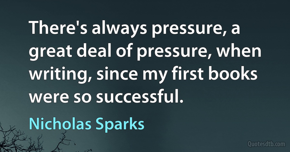 There's always pressure, a great deal of pressure, when writing, since my first books were so successful. (Nicholas Sparks)