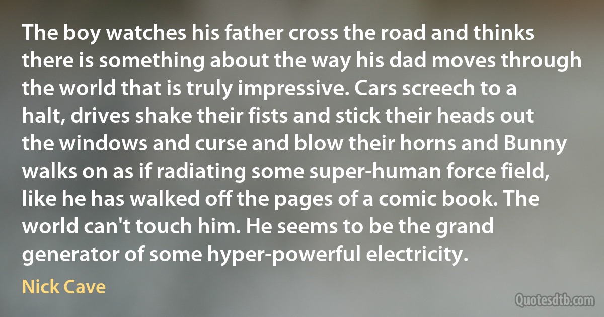 The boy watches his father cross the road and thinks there is something about the way his dad moves through the world that is truly impressive. Cars screech to a halt, drives shake their fists and stick their heads out the windows and curse and blow their horns and Bunny walks on as if radiating some super-human force field, like he has walked off the pages of a comic book. The world can't touch him. He seems to be the grand generator of some hyper-powerful electricity. (Nick Cave)