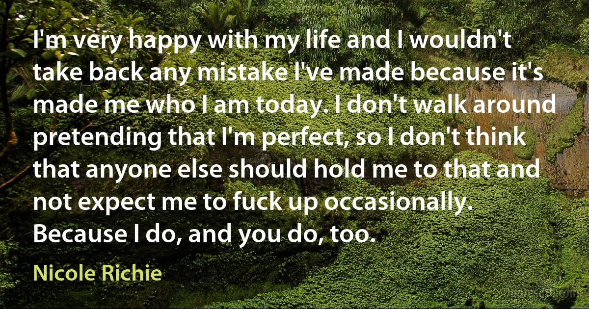 I'm very happy with my life and I wouldn't take back any mistake I've made because it's made me who I am today. I don't walk around pretending that I'm perfect, so I don't think that anyone else should hold me to that and not expect me to fuck up occasionally. Because I do, and you do, too. (Nicole Richie)