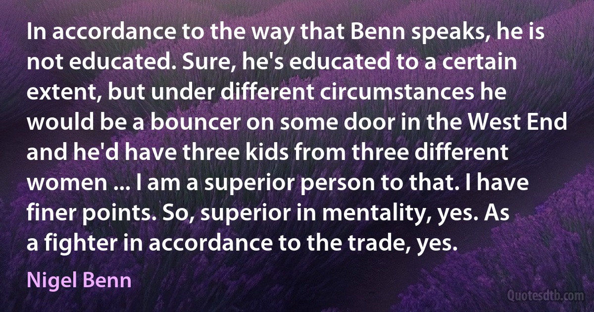 In accordance to the way that Benn speaks, he is not educated. Sure, he's educated to a certain extent, but under different circumstances he would be a bouncer on some door in the West End and he'd have three kids from three different women ... I am a superior person to that. I have finer points. So, superior in mentality, yes. As a fighter in accordance to the trade, yes. (Nigel Benn)