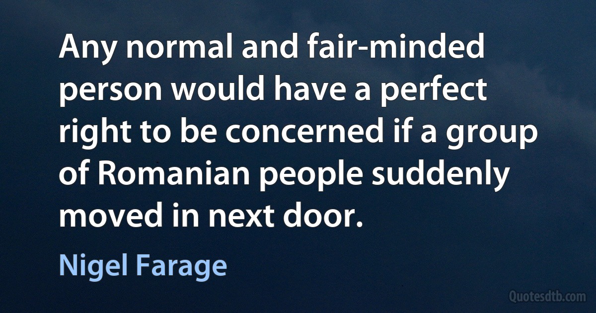 Any normal and fair-minded person would have a perfect right to be concerned if a group of Romanian people suddenly moved in next door. (Nigel Farage)