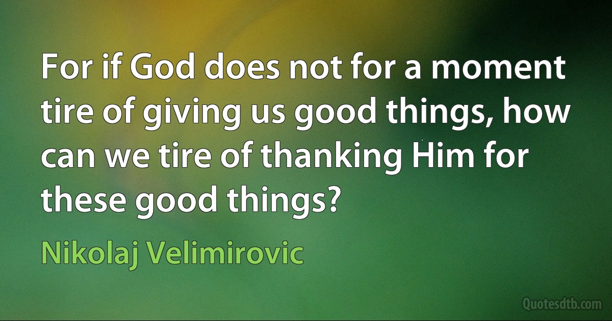 For if God does not for a moment tire of giving us good things, how can we tire of thanking Him for these good things? (Nikolaj Velimirovic)