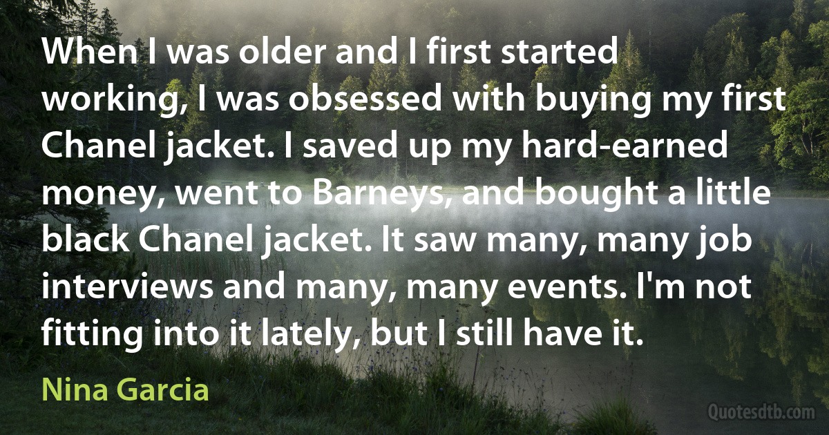 When I was older and I first started working, I was obsessed with buying my first Chanel jacket. I saved up my hard-earned money, went to Barneys, and bought a little black Chanel jacket. It saw many, many job interviews and many, many events. I'm not fitting into it lately, but I still have it. (Nina Garcia)