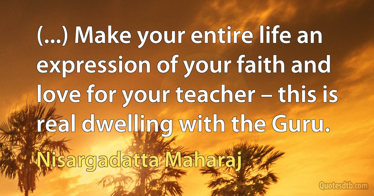 (...) Make your entire life an expression of your faith and love for your teacher – this is real dwelling with the Guru. (Nisargadatta Maharaj)