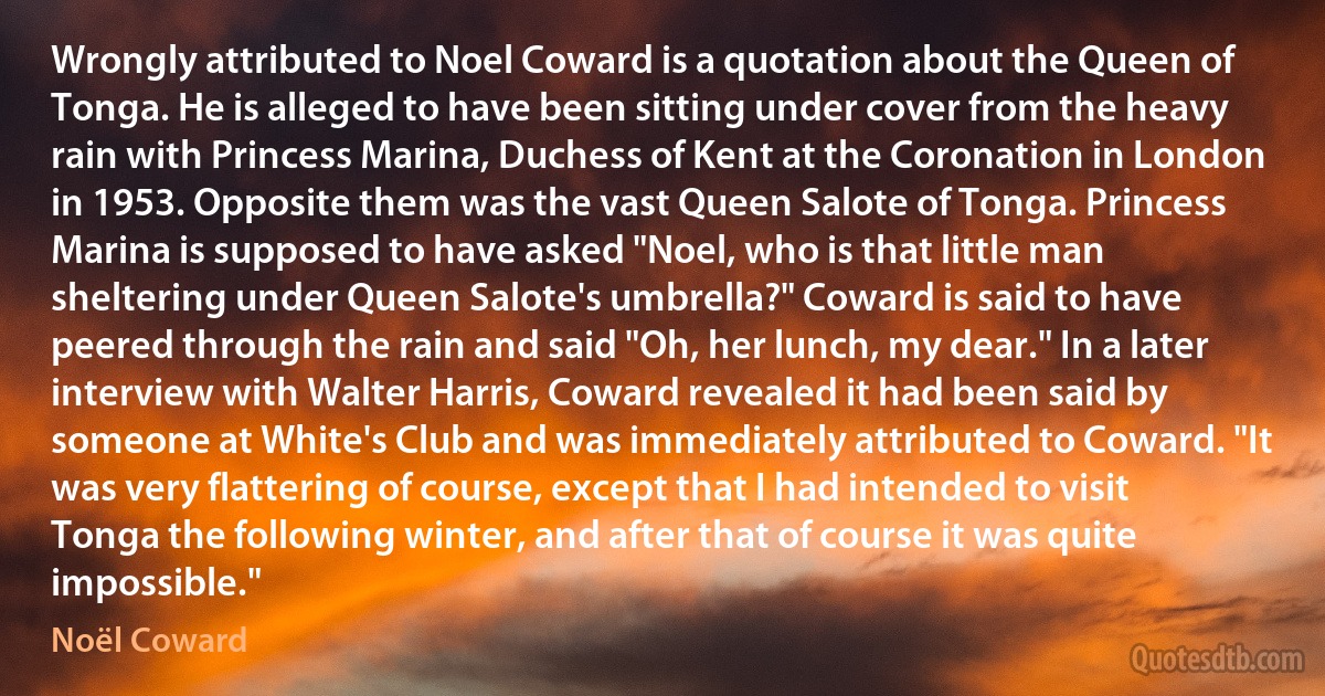 Wrongly attributed to Noel Coward is a quotation about the Queen of Tonga. He is alleged to have been sitting under cover from the heavy rain with Princess Marina, Duchess of Kent at the Coronation in London in 1953. Opposite them was the vast Queen Salote of Tonga. Princess Marina is supposed to have asked "Noel, who is that little man sheltering under Queen Salote's umbrella?" Coward is said to have peered through the rain and said "Oh, her lunch, my dear." In a later interview with Walter Harris, Coward revealed it had been said by someone at White's Club and was immediately attributed to Coward. "It was very flattering of course, except that I had intended to visit Tonga the following winter, and after that of course it was quite impossible." (Noël Coward)