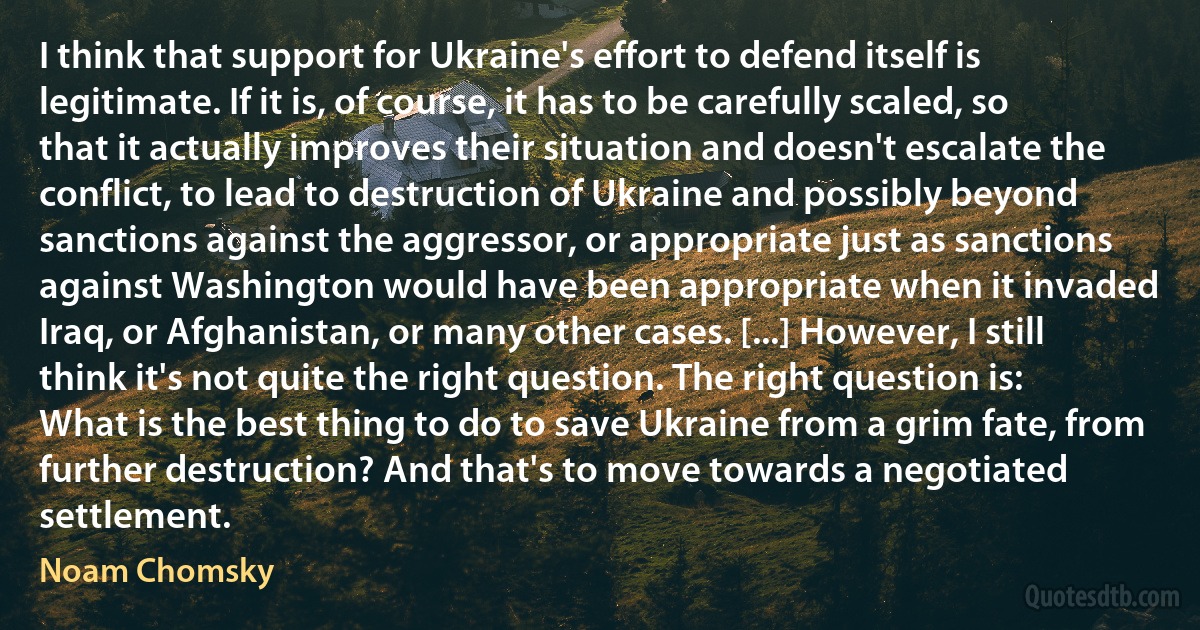 I think that support for Ukraine's effort to defend itself is legitimate. If it is, of course, it has to be carefully scaled, so that it actually improves their situation and doesn't escalate the conflict, to lead to destruction of Ukraine and possibly beyond sanctions against the aggressor, or appropriate just as sanctions against Washington would have been appropriate when it invaded Iraq, or Afghanistan, or many other cases. [...] However, I still think it's not quite the right question. The right question is: What is the best thing to do to save Ukraine from a grim fate, from further destruction? And that's to move towards a negotiated settlement. (Noam Chomsky)