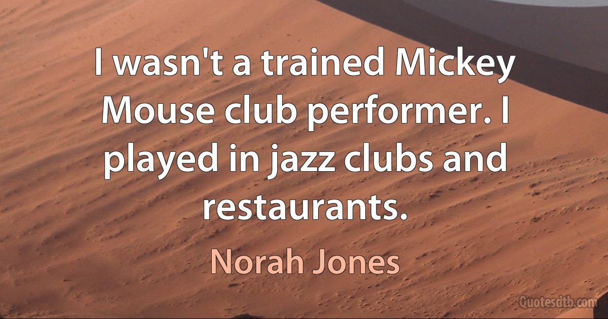 I wasn't a trained Mickey Mouse club performer. I played in jazz clubs and restaurants. (Norah Jones)